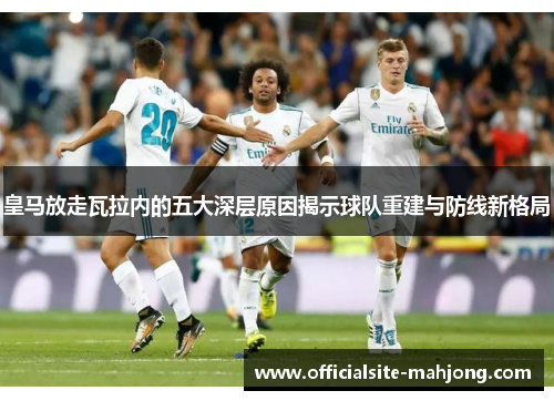 皇马放走瓦拉内的五大深层原因揭示球队重建与防线新格局