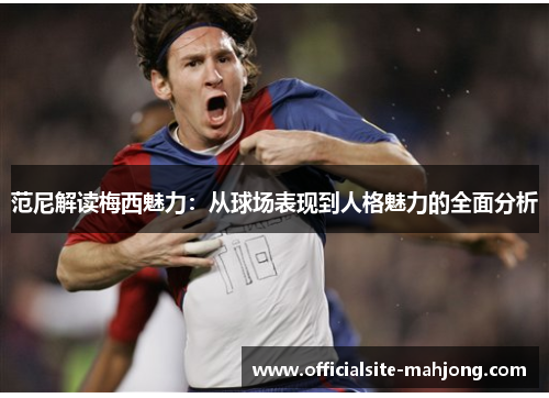 范尼解读梅西魅力：从球场表现到人格魅力的全面分析