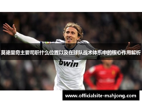 莫德里奇主要司职什么位置以及在球队战术体系中的核心作用解析
