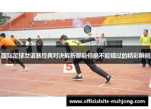 国际足球友谊赛经典对决解析那些你绝不能错过的精彩瞬间