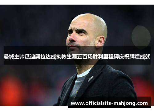 曼城主帅瓜迪奥拉达成执教生涯五百场胜利里程碑庆祝辉煌成就