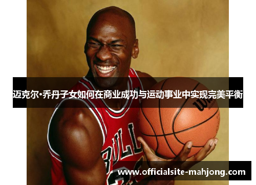 迈克尔·乔丹子女如何在商业成功与运动事业中实现完美平衡
